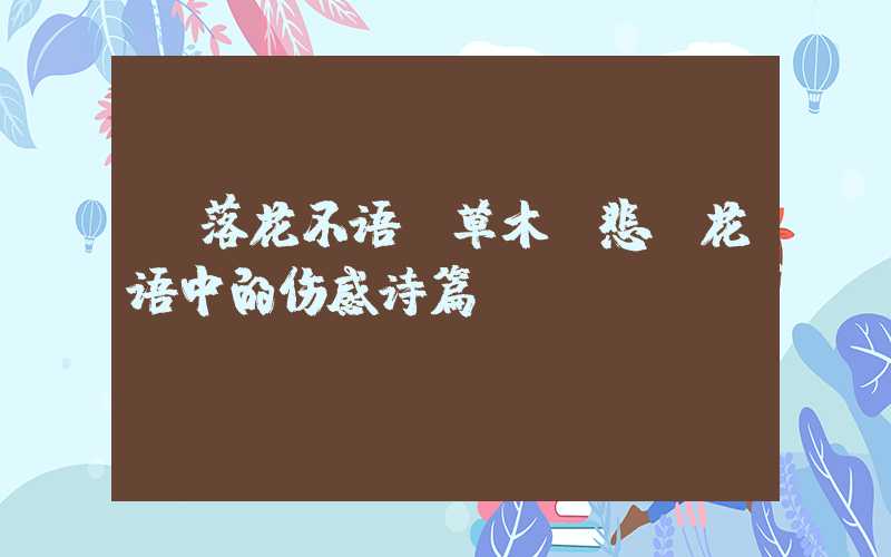  落花不语，草木含悲：花语中的伤感诗篇